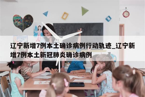 辽宁新增7例本土确诊病例行动轨迹_辽宁新增7例本土新冠肺炎确诊病例