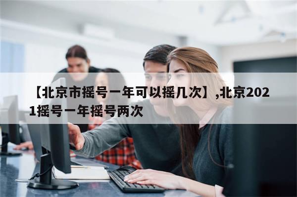【北京市摇号一年可以摇几次】,北京2021摇号一年摇号两次