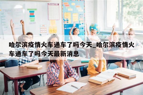 哈尔滨疫情火车通车了吗今天_哈尔滨疫情火车通车了吗今天最新消息