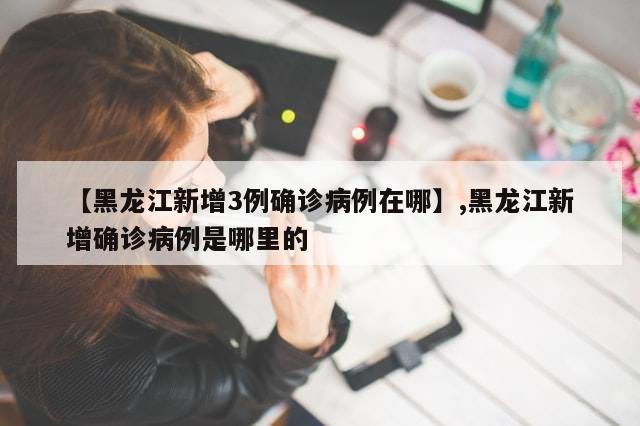 【黑龙江新增3例确诊病例在哪】,黑龙江新增确诊病例是哪里的
