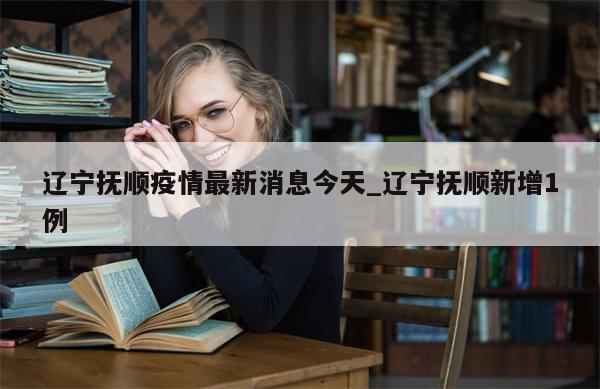 辽宁抚顺疫情最新消息今天_辽宁抚顺新增1例