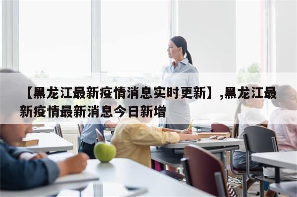 【黑龙江最新疫情消息实时更新】,黑龙江最新疫情最新消息今日新增