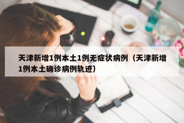 天津新增1例本土1例无症状病例（天津新增1例本土确诊病例轨迹）