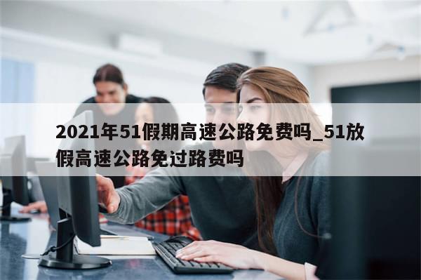 2021年51假期高速公路免费吗_51放假高速公路免过路费吗