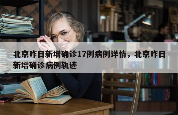 北京昨日新增确诊17例病例详情，北京昨日新增确诊病例轨迹