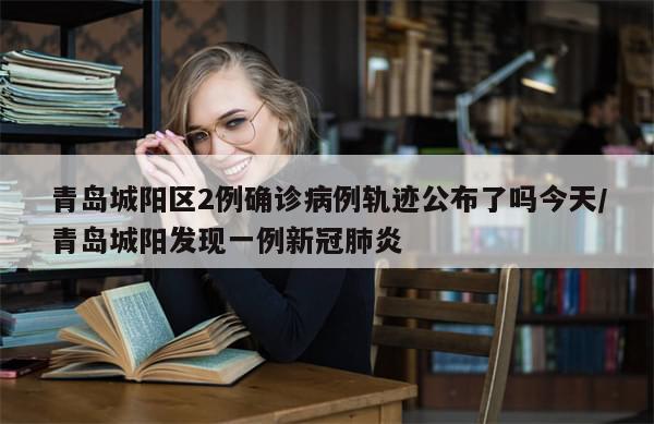 青岛城阳区2例确诊病例轨迹公布了吗今天/青岛城阳发现一例新冠肺炎