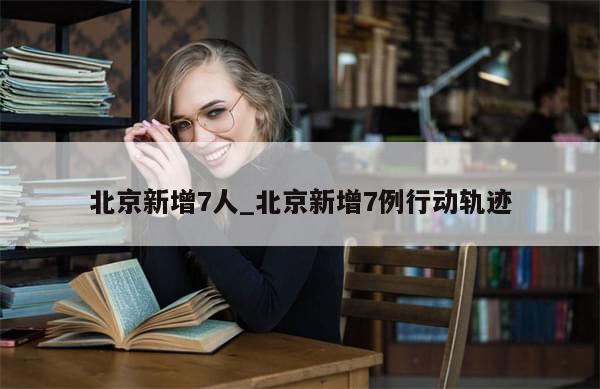 北京新增7人_北京新增7例行动轨迹