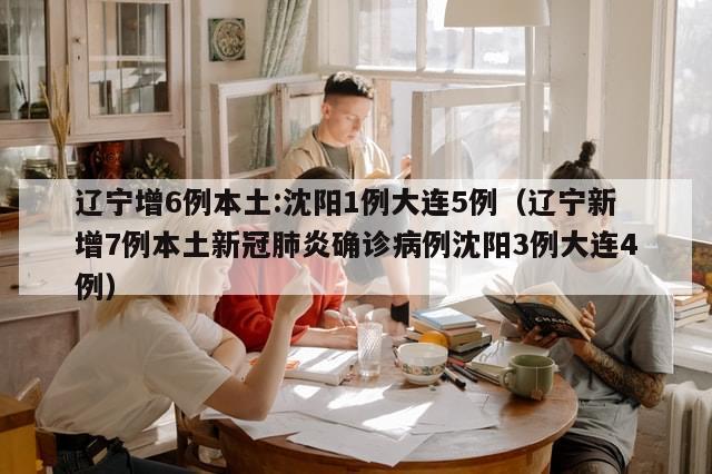 辽宁增6例本土:沈阳1例大连5例(辽宁新增7例本土新冠肺炎确诊病例沈阳3例大连4例)