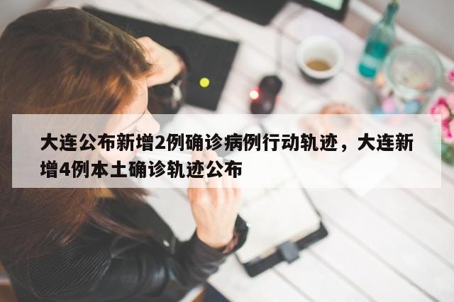 大连公布新增2例确诊病例行动轨迹，大连新增4例本土确诊轨迹公布