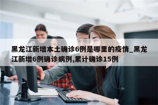 黑龙江新增本土确诊6例是哪里的疫情_黑龙江新增6例确诊病例,累计确诊15例