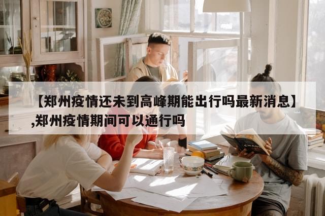 【郑州疫情还未到高峰期能出行吗最新消息】,郑州疫情期间可以通行吗