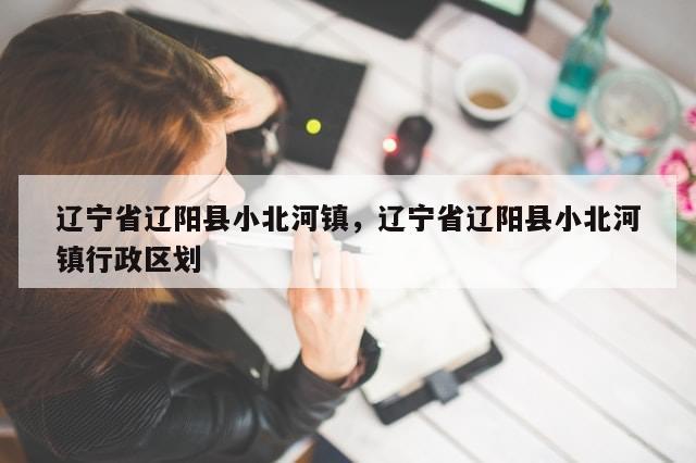 辽宁省辽阳县小北河镇，辽宁省辽阳县小北河镇行政区划