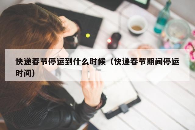 快递春节停运到什么时候（快递春节期间停运时间）