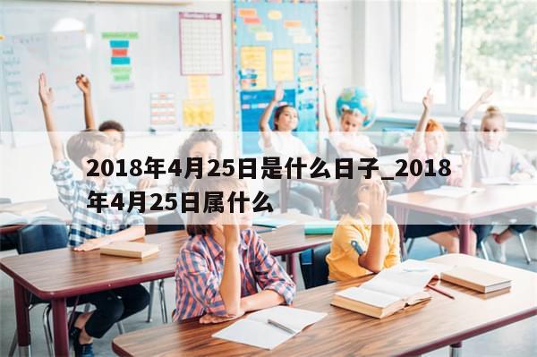 2018年4月25日是什么日子_2018年4月25日属什么
