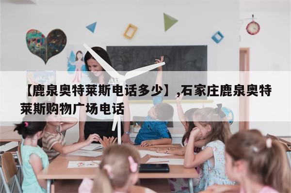 【鹿泉奥特莱斯电话多少】,石家庄鹿泉奥特莱斯购物广场电话