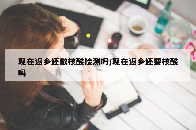 现在返乡还做核酸检测吗/现在返乡还要核酸吗