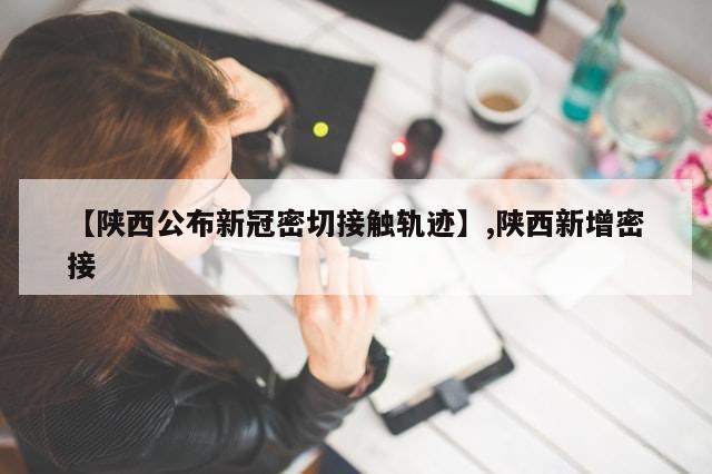 【陕西公布新冠密切接触轨迹】,陕西新增密接