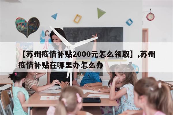 【苏州疫情补贴2000元怎么领取】,苏州疫情补贴在哪里办怎么办