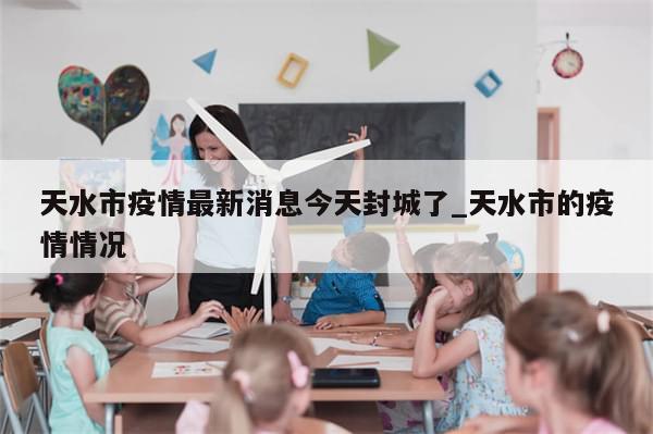 天水市疫情最新消息今天封城了_天水市的疫情情况