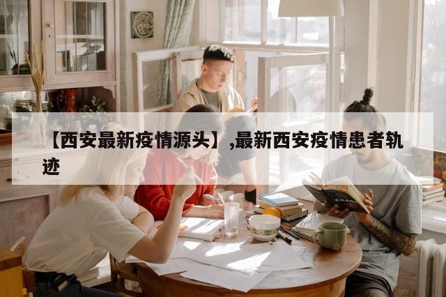 【西安最新疫情源头】,最新西安疫情患者轨迹