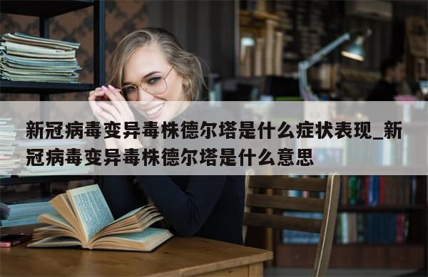 新冠病毒变异毒株德尔塔是什么症状表现_新冠病毒变异毒株德尔塔是什么意思
