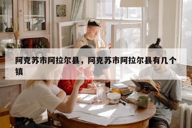 阿克苏市阿拉尔县，阿克苏市阿拉尔县有几个镇