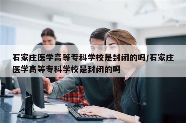 石家庄医学高等专科学校是封闭的吗/石家庄医学高等专科学校是封闭的吗