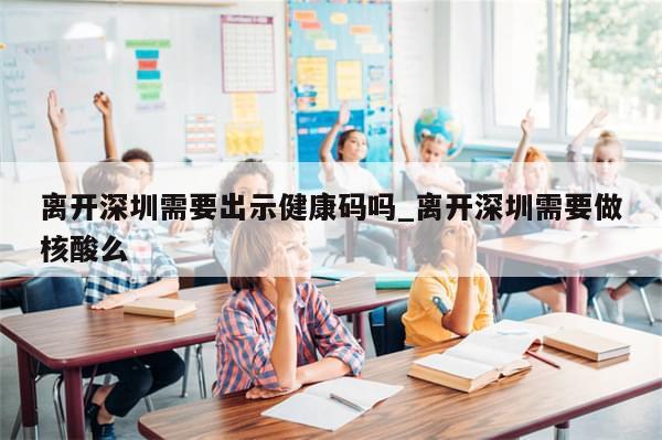 离开深圳需要出示健康码吗_离开深圳需要做核酸么