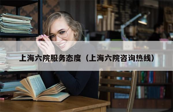 上海六院服务态度（上海六院咨询热线）