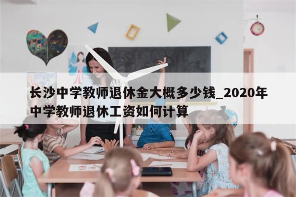 长沙中学教师退休金大概多少钱_2020年中学教师退休工资如何计算
