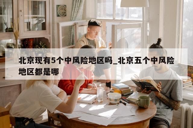 北京现有5个中风险地区吗_北京五个中风险地区都是哪