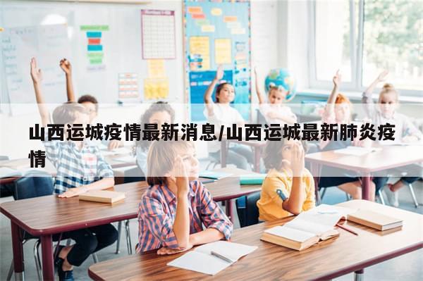 山西运城疫情最新消息/山西运城最新肺炎疫情