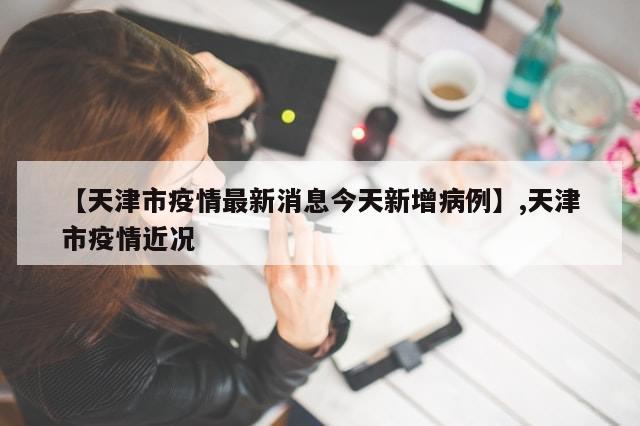 【天津市疫情最新消息今天新增病例】,天津市疫情近况