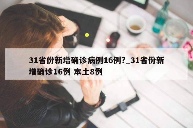 31省份新增确诊病例16例?_31省份新增确诊16例 本土8例