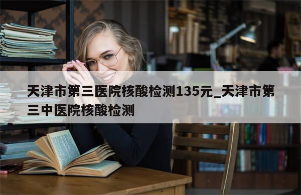 天津市第三医院核酸检测135元_天津市第三中医院核酸检测